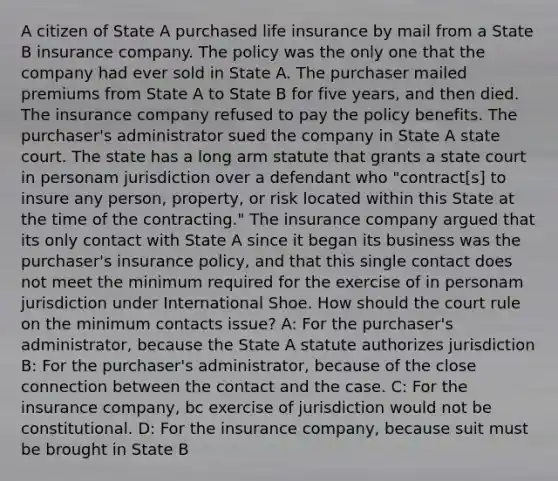 A citizen of State A purchased life insurance by mail from a State B insurance company. The policy was the only one that the company had ever sold in State A. The purchaser mailed premiums from State A to State B for five years, and then died. The insurance company refused to pay the policy benefits. The purchaser's administrator sued the company in State A state court. The state has a long arm statute that grants a state court in personam jurisdiction over a defendant who "contract[s] to insure any person, property, or risk located within this State at the time of the contracting." The insurance company argued that its only contact with State A since it began its business was the purchaser's insurance policy, and that this single contact does not meet the minimum required for the exercise of in personam jurisdiction under International Shoe. How should the court rule on the minimum contacts issue? A: For the purchaser's administrator, because the State A statute authorizes jurisdiction B: For the purchaser's administrator, because of the close connection between the contact and the case. C: For the insurance company, bc exercise of jurisdiction would not be constitutional. D: For the insurance company, because suit must be brought in State B