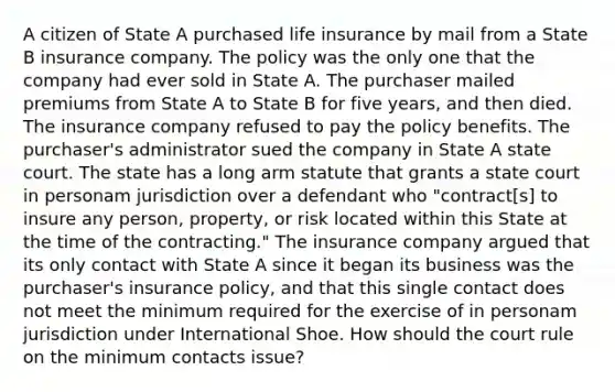 A citizen of State A purchased life insurance by mail from a State B insurance company. The policy was the only one that the company had ever sold in State A. The purchaser mailed premiums from State A to State B for five years, and then died. The insurance company refused to pay the policy benefits. The purchaser's administrator sued the company in State A state court. The state has a long arm statute that grants a state court in personam jurisdiction over a defendant who "contract[s] to insure any person, property, or risk located within this State at the time of the contracting." The insurance company argued that its only contact with State A since it began its business was the purchaser's insurance policy, and that this single contact does not meet the minimum required for the exercise of in personam jurisdiction under International Shoe. How should the court rule on the minimum contacts issue?