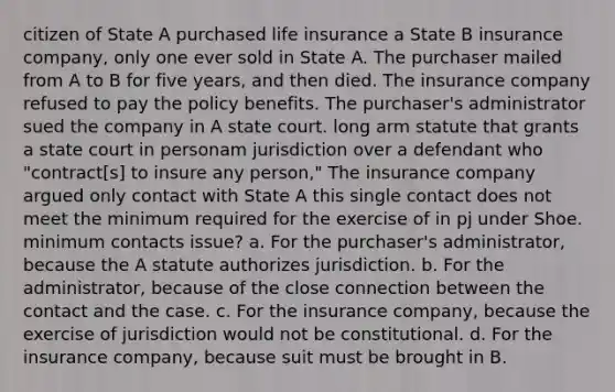 citizen of State A purchased life insurance a State B insurance company, only one ever sold in State A. The purchaser mailed from A to B for five years, and then died. The insurance company refused to pay the policy benefits. The purchaser's administrator sued the company in A state court. long arm statute that grants a state court in personam jurisdiction over a defendant who "contract[s] to insure any person," The insurance company argued only contact with State A this single contact does not meet the minimum required for the exercise of in pj under Shoe. minimum contacts issue? a. For the purchaser's administrator, because the A statute authorizes jurisdiction. b. For the administrator, because of the close connection between the contact and the case. c. For the insurance company, because the exercise of jurisdiction would not be constitutional. d. For the insurance company, because suit must be brought in B.