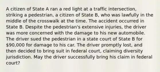 A citizen of State A ran a red light at a traffic intersection, striking a pedestrian, a citizen of State B, who was lawfully in the middle of the crosswalk at the time. The accident occurred in State B. Despite the pedestrian's extensive injuries, the driver was more concerned with the damage to his new automobile. The driver sued the pedestrian in a state court of State B for 90,000 for damage to his car. The driver promptly lost, and then decided to bring suit in federal court, claiming diversity jurisdiction. May the driver successfully bring his claim in federal court?