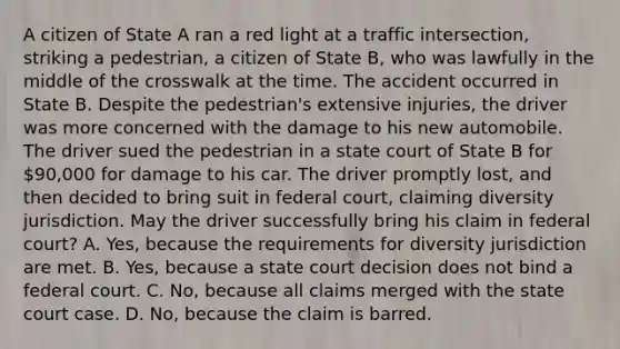 A citizen of State A ran a red light at a traffic intersection, striking a pedestrian, a citizen of State B, who was lawfully in the middle of the crosswalk at the time. The accident occurred in State B. Despite the pedestrian's extensive injuries, the driver was more concerned with the damage to his new automobile. The driver sued the pedestrian in a state court of State B for 90,000 for damage to his car. The driver promptly lost, and then decided to bring suit in federal court, claiming diversity jurisdiction. May the driver successfully bring his claim in federal court? A. Yes, because the requirements for diversity jurisdiction are met. B. Yes, because a state court decision does not bind a federal court. C. No, because all claims merged with the state court case. D. No, because the claim is barred.