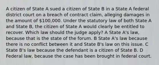 A citizen of State A sued a citizen of State B in a State A federal district court on a breach of contract claim, alleging damages in the amount of 100,000. Under the statutory law of both State A and State B, the citizen of State A would clearly be entitled to recover. Which law should the judge apply? A State A's law, because that is the state of the forum. B State A's law because there is no conflict between it and State B's law on this issue. C State B's law because the defendant is a citizen of State B. D Federal law, because the case has been brought in federal court.