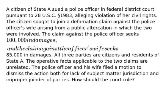 A citizen of State A sued a police officer in federal district court pursuant to 28 U.S.C. §1983, alleging violation of her civil rights. The citizen sought to join a defamation claim against the police officer's wife arising from a public altercation in which the two were involved. The claim against the police officer seeks 100,000 in damages, and the claim against the officer's wife seeks85,000 in damages. All three parties are citizens and residents of State A. The operative facts applicable to the two claims are unrelated. The police officer and his wife filed a motion to dismiss the action both for lack of subject matter jurisdiction and improper joinder of parties. How should the court rule?