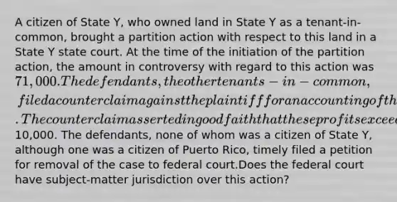 A citizen of State Y, who owned land in State Y as a tenant-in-common, brought a partition action with respect to this land in a State Y state court. At the time of the initiation of the partition action, the amount in controversy with regard to this action was 71,000. The defendants, the other tenants-in-common, filed a counterclaim against the plaintiff for an accounting of the profits received by the plaintiff from the property. The counterclaim asserted in good faith that these profits exceed10,000. The defendants, none of whom was a citizen of State Y, although one was a citizen of Puerto Rico, timely filed a petition for removal of the case to federal court.Does the federal court have subject-matter jurisdiction over this action?