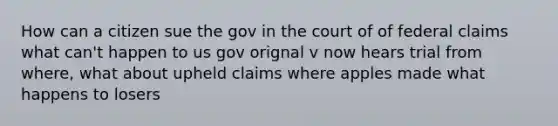 How can a citizen sue the gov in the court of of federal claims what can't happen to us gov orignal v now hears trial from where, what about upheld claims where apples made what happens to losers