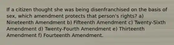 If a citizen thought she was being disenfranchised on the basis of sex, which amendment protects that person's rights? a) Nineteenth Amendment b) Fifteenth Amendment c) Twenty-Sixth Amendment d) Twenty-Fourth Amendment e) Thirteenth Amendment f) Fourteenth Amendment.