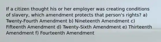 If a citizen thought his or her employer was creating conditions of slavery, which amendment protects that person's rights? a) Twenty-Fourth Amendment b) Nineteenth Amendment c) Fifteenth Amendment d) Twenty-Sixth Amendment e) Thirteenth Amendment f) Fourteenth Amendment