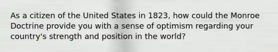 As a citizen of the United States in 1823, how could the Monroe Doctrine provide you with a sense of optimism regarding your country's strength and position in the world?