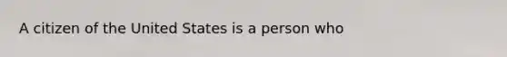 A citizen of the United States is a person who