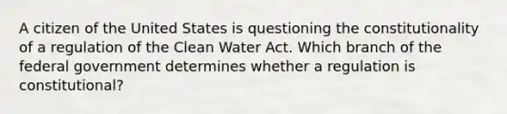 A citizen of the United States is questioning the constitutionality of a regulation of the Clean Water Act. Which branch of the federal government determines whether a regulation is constitutional?