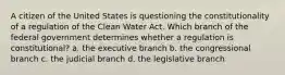 A citizen of the United States is questioning the constitutionality of a regulation of the Clean Water Act. Which branch of the federal government determines whether a regulation is constitutional? a. the executive branch b. the congressional branch c. the judicial branch d. the legislative branch