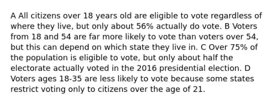 A All citizens over 18 years old are eligible to vote regardless of where they live, but only about 56% actually do vote. B Voters from 18 and 54 are far more likely to vote than voters over 54, but this can depend on which state they live in. C Over 75% of the population is eligible to vote, but only about half the electorate actually voted in the 2016 presidential election. D Voters ages 18-35 are less likely to vote because some states restrict voting only to citizens over the age of 21.