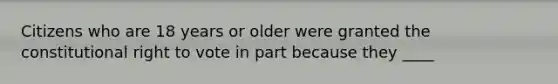 Citizens who are 18 years or older were granted the constitutional right to vote in part because they ____