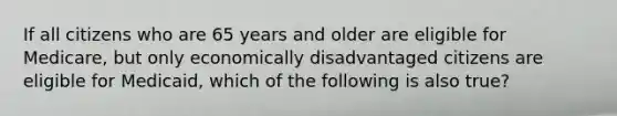 If all citizens who are 65 years and older are eligible for Medicare, but only economically disadvantaged citizens are eligible for Medicaid, which of the following is also true?