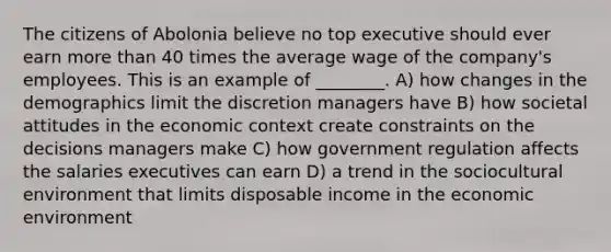 The citizens of Abolonia believe no top executive should ever earn more than 40 times the average wage of the company's employees. This is an example of ________. A) how changes in the demographics limit the discretion managers have B) how societal attitudes in the economic context create constraints on the decisions managers make C) how government regulation affects the salaries executives can earn D) a trend in the sociocultural environment that limits disposable income in the economic environment