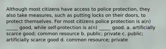 Although most citizens have access to police protection, they also take measures, such as putting locks on their doors, to protect themselves. For most citizens police protection is a(n) _____ good, while self-protection is a(n) _____ good. a. artificially scarce good; common resource b. public; private c. public; artificially scarce good d. common resource; private