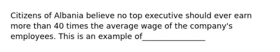 Citizens of Albania believe no top executive should ever earn more than 40 times the average wage of the company's employees. This is an example of________________