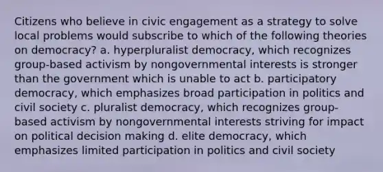 Citizens who believe in civic engagement as a strategy to solve local problems would subscribe to which of the following theories on democracy? a. hyperpluralist democracy, which recognizes group-based activism by nongovernmental interests is stronger than the government which is unable to act b. participatory democracy, which emphasizes broad participation in politics and civil society c. pluralist democracy, which recognizes group-based activism by nongovernmental interests striving for impact on political decision making d. elite democracy, which emphasizes limited participation in politics and civil society