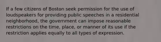 If a few citizens of Boston seek permission for the use of loudspeakers for providing public speeches in a residential neighborhood, the government can impose reasonable restrictions on the time, place, or manner of its use if the restriction applies equally to all types of expression.