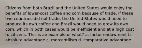 Citizens from both Brazil and the United States would enjoy the benefits of lower-cost coffee and corn because of trade. If these two countries did not trade, the United States would need to produce its own coffee and Brazil would need to grow its own corn, which in both cases would be inefficient and at a high cost to citizens. This is an example of what? a. factor endowment b. absolute advantage c. mercantilism d. comparative advantage