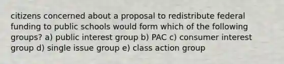 citizens concerned about a proposal to redistribute federal funding to public schools would form which of the following groups? a) public interest group b) PAC c) consumer interest group d) single issue group e) class action group