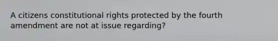 A citizens constitutional rights protected by the fourth amendment are not at issue regarding?