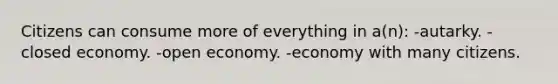 Citizens can consume more of everything in a(n): -autarky. -closed economy. -open economy. -economy with many citizens.