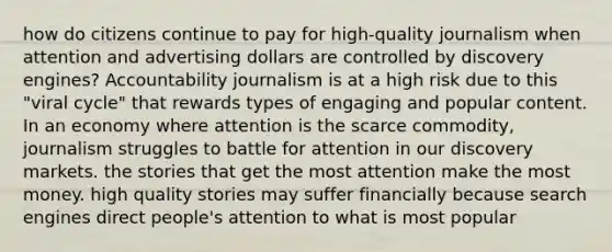 how do citizens continue to pay for high-quality journalism when attention and advertising dollars are controlled by discovery engines? Accountability journalism is at a high risk due to this "viral cycle" that rewards types of engaging and popular content. In an economy where attention is the scarce commodity, journalism struggles to battle for attention in our discovery markets. the stories that get the most attention make the most money. high quality stories may suffer financially because search engines direct people's attention to what is most popular