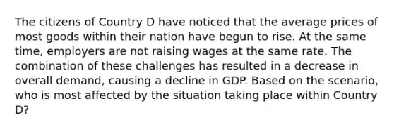 The citizens of Country D have noticed that the average prices of most goods within their nation have begun to rise. At the same time, employers are not raising wages at the same rate. The combination of these challenges has resulted in a decrease in overall demand, causing a decline in GDP. Based on the scenario, who is most affected by the situation taking place within Country D?