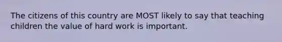 The citizens of this country are MOST likely to say that teaching children the value of hard work is important.