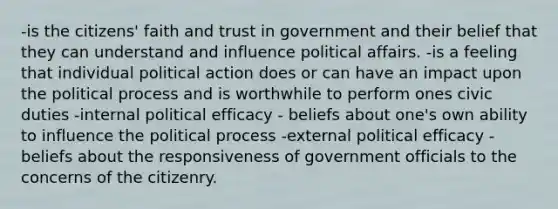 -is the citizens' faith and trust in government and their belief that they can understand and influence political affairs. -is a feeling that individual political action does or can have an impact upon the political process and is worthwhile to perform ones civic duties -internal political efficacy - beliefs about one's own ability to influence the political process -external political efficacy - beliefs about the responsiveness of government officials to the concerns of the citizenry.