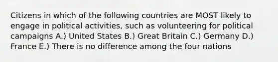 Citizens in which of the following countries are MOST likely to engage in political activities, such as volunteering for political campaigns A.) United States B.) Great Britain C.) Germany D.) France E.) There is no difference among the four nations