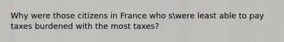 Why were those citizens in France who swere least able to pay taxes burdened with the most taxes?