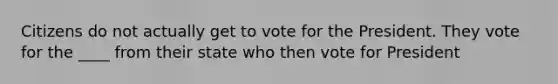 Citizens do not actually get to vote for the President. They vote for the ____ from their state who then vote for President