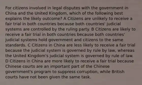 For citizens involved in legal disputes with the government in China and the United Kingdom, which of the following best explains the likely outcome? A Citizens are unlikely to receive a fair trial in both countries because both countries' judicial systems are controlled by the ruling party. B Citizens are likely to receive a fair trial in both countries because both countries' judicial systems hold government and citizens to the same standards. C Citizens in China are less likely to receive a fair trial because the judicial system is governed by rule by law, whereas the United Kingdom's judicial system is governed by rule of law. D Citizens in China are more likely to receive a fair trial because Chinese courts are an important part of the Chinese government's program to suppress corruption, while British courts have not been given the same task.