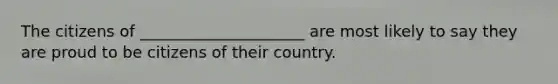 The citizens of _____________________ are most likely to say they are proud to be citizens of their country.