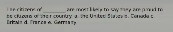 The citizens of _________ are most likely to say they are proud to be citizens of their country. a. the United States b. Canada c. Britain d. France e. Germany