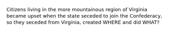 Citizens living in the more mountainous region of Virginia became upset when the state seceded to join the Confederacy, so they seceded from Virginia, created WHERE and did WHAT?