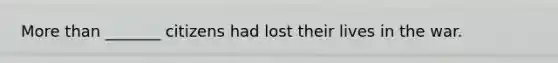 <a href='https://www.questionai.com/knowledge/keWHlEPx42-more-than' class='anchor-knowledge'>more than</a> _______ citizens had lost their lives in the war.