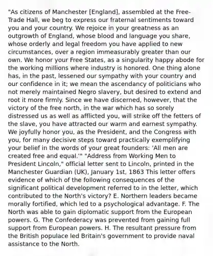 "As citizens of Manchester [England], assembled at the Free- Trade Hall, we beg to express our fraternal sentiments toward you and your country. We rejoice in your greatness as an outgrowth of England, whose blood and language you share, whose orderly and legal freedom you have applied to new circumstances, over a region immeasurably greater than our own. We honor your Free States, as a singularity happy abode for the working millions where industry is honored. One thing alone has, in the past, lessened our sympathy with your country and our confidence in it; we mean the ascendancy of politicians who not merely maintained Negro slavery, but desired to extend and root it more firmly. Since we have discerned, however, that the victory of the free north, in the war which has so sorely distressed us as well as afflicted you, will strike off the fetters of the slave, you have attracted our warm and earnest sympathy. We joyfully honor you, as the President, and the Congress with you, for many decisive steps toward practically exemplifying your belief in the words of your great founders: 'All men are created free and equal.'" "Address from Working Men to President Lincoln," official letter sent to Lincoln, printed in the Manchester Guardian (UK), January 1st, 1863 This letter offers evidence of which of the following consequences of the significant political development referred to in the letter, which contributed to the North's victory? E. Northern leaders became morally fortified, which led to a psychological advantage. F. The North was able to gain diplomatic support from the European powers. G. The Confederacy was prevented from gaining full support from European powers. H. The resultant pressure from the British populace led Britain's government to provide naval assistance to the North.