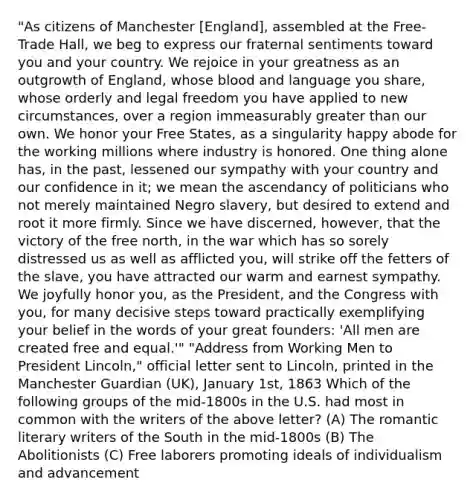 "As citizens of Manchester [England], assembled at the Free- Trade Hall, we beg to express our fraternal sentiments toward you and your country. We rejoice in your greatness as an outgrowth of England, whose blood and language you share, whose orderly and legal freedom you have applied to new circumstances, over a region immeasurably greater than our own. We honor your Free States, as a singularity happy abode for the working millions where industry is honored. One thing alone has, in the past, lessened our sympathy with your country and our confidence in it; we mean the ascendancy of politicians who not merely maintained Negro slavery, but desired to extend and root it more firmly. Since we have discerned, however, that the victory of the free north, in the war which has so sorely distressed us as well as afflicted you, will strike off the fetters of the slave, you have attracted our warm and earnest sympathy. We joyfully honor you, as the President, and the Congress with you, for many decisive steps toward practically exemplifying your belief in the words of your great founders: 'All men are created free and equal.'" "Address from Working Men to President Lincoln," official letter sent to Lincoln, printed in the Manchester Guardian (UK), January 1st, 1863 Which of the following groups of the mid-1800s in the U.S. had most in common with the writers of the above letter? (A) The romantic literary writers of the South in the mid-1800s (B) The Abolitionists (C) Free laborers promoting ideals of individualism and advancement