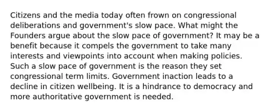 Citizens and the media today often frown on congressional deliberations and government's slow pace. What might the Founders argue about the slow pace of government? It may be a benefit because it compels the government to take many interests and viewpoints into account when making policies. Such a slow pace of government is the reason they set congressional term limits. Government inaction leads to a decline in citizen wellbeing. It is a hindrance to democracy and more authoritative government is needed.