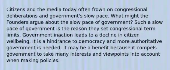 Citizens and the media today often frown on congressional deliberations and government's slow pace. What might the Founders argue about the slow pace of government? Such a slow pace of government is the reason they set congressional term limits. Government inaction leads to a decline in citizen wellbeing. It is a hindrance to democracy and more authoritative government is needed. It may be a benefit because it compels government to take many interests and viewpoints into account when making policies.