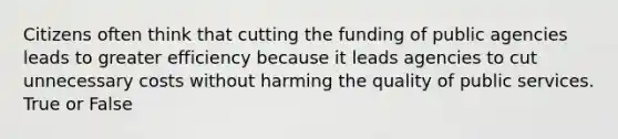 Citizens often think that cutting the funding of public agencies leads to greater efficiency because it leads agencies to cut unnecessary costs without harming the quality of public services. True or False