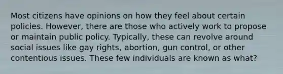 Most citizens have opinions on how they feel about certain policies. However, there are those who actively work to propose or maintain public policy. Typically, these can revolve around social issues like gay rights, abortion, gun control, or other contentious issues. These few individuals are known as what?