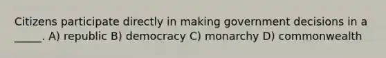 Citizens participate directly in making government decisions in a _____. A) republic B) democracy C) monarchy D) commonwealth