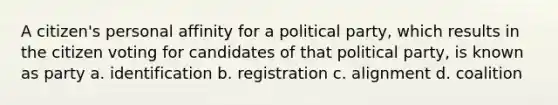 A citizen's personal affinity for a political party, which results in the citizen voting for candidates of that political party, is known as party a. identification b. registration c. alignment d. coalition