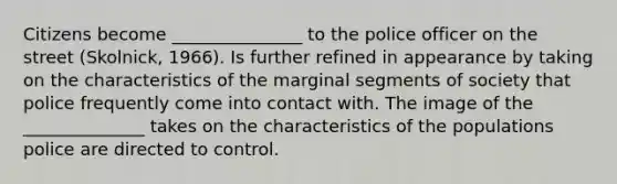 Citizens become _______________ to the police officer on the street (Skolnick, 1966). Is further refined in appearance by taking on the characteristics of the marginal segments of society that police frequently come into contact with. The image of the ______________ takes on the characteristics of the populations police are directed to control.