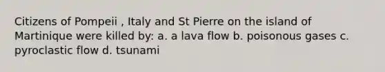 Citizens of Pompeii , Italy and St Pierre on the island of Martinique were killed by: a. a lava flow b. poisonous gases c. pyroclastic flow d. tsunami