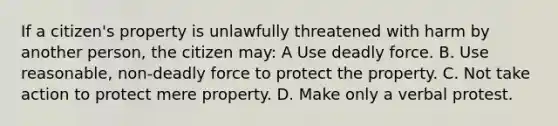 If a citizen's property is unlawfully threatened with harm by another person, the citizen may: A Use deadly force. B. Use reasonable, non-deadly force to protect the property. C. Not take action to protect mere property. D. Make only a verbal protest.